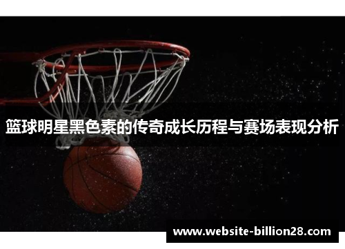 篮球明星黑色素的传奇成长历程与赛场表现分析